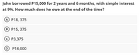 John borrowed P15,000 for 2 years and 6 months, with simple interest
at 9%. How much does he owe at the end of the time?
A P18, 375
B P15, 375
OP3,375
D P18,000
