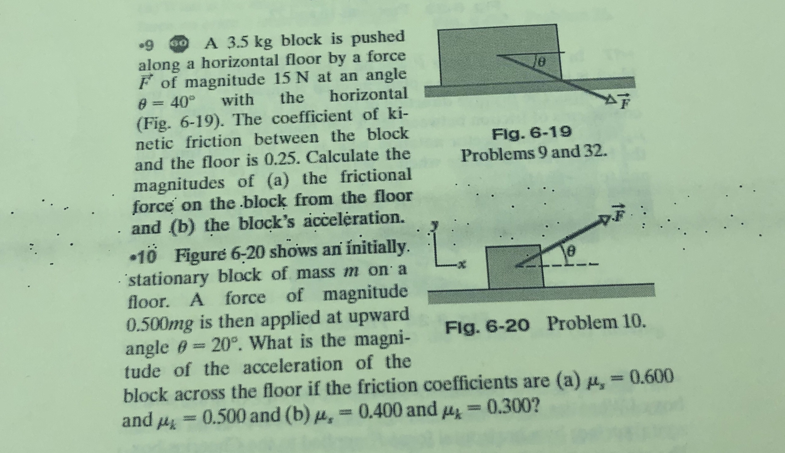 •9 0 A 3.5 kg block is pushed
along a horizontal floor by a force
F of magnitude 15 N at an angle
e = 40° with the horizontal
(Fig. 6-19). The coefficient of ki-
netic friction between the block
Flg. 6-19
Problems 9 and 32.
and the floor is 0.25. Calculate the
magnitudes of (a) the frictional
force on the block from the floor
and (b) the block's accelération.
•10 Figuré 6-20 shows an initially.
stationary block of mass m on a
floor. A force of magnitude
0.500mg is then applied at upward
angle e= 20°. What is the magni-
tude of the acceleration of the
Flg. 6-20 Problem 10.
www.
block across the floor if the friction coefficients are (a) u, = 0.600
and u = 0.500 and (b) , = 0.400 and 4
0.300?
