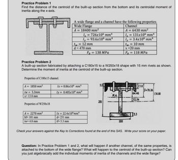 Practice Problem 1
Find the distance of the centroid of the built-up section from the bottom and its centroidal moment of
inertia along the x-axis.
Properties of C180x15 channel.
A = 1850 mm²
tw = 5.3mm
x= 13.8 mm
Properties of W250x18
A wide flange and a channel have the following properties.
Wide Flange
Channel
A = 18400 mm²
A = 6430 mm²
Ix=131x106 mmª
ly = 3.4x106 mm¹
tw = 10 mm
x =20 mm
FB = 118 MPa
A = 2270 mm²
bf= 101 mm
tw= 4.8 mm
Practice Problem 2
A built-up section fabricated by attaching a C180x15 to a W250x18 shape with 15 mm rivets as shown.
Determine the moment of inertia at the centroid of the built-up section.
tw = 12 mm
d=470 mm
Ix = 726x106 mmª
ly = 93.6x106 mmª
Ix=8.86x106 mm¹
ly= 0.405x105 mm
Ix= 22.4x106mm*
d=251 mm
tf=5.3 mm
FB = 138 MPa
5.31
251
N.A.
101
113.8
64.46
52.54
115.3
=78.26
130.80
Check your answers against the Key to Corrections found at the end of this SAS. Write your score on your paper.
Question: In Practice Problem 1 and 2, what will happen if another channel, of the same properties, is
attached to the bottom of the wide flange? What will happen to the centroid of the built-up section? Can
you just algebraically add the individual moments of inertia of the channels and the wide flange?