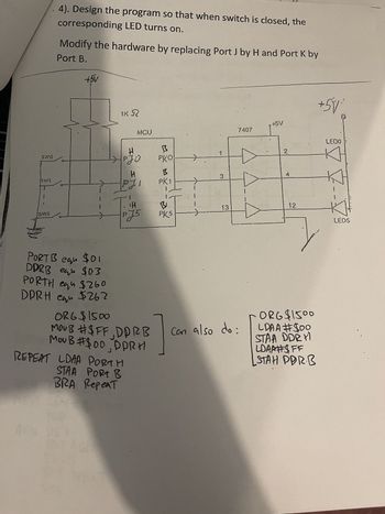 4). Design the program so that when switch is closed, the
corresponding LED turns on.
Modify the hardware by replacing Port J by H and Port K by
Port B.
+5V
IK R
MCU
+5V
7407
H
阝
SWO
1
PJO
рко
H
B
SWI
3
PK1
.1
i
H
B
13
5W5
PJ5
PK5
еди
DDRB equ $03
PORTH eq $260
PORT B equ $01
DPRH equ $262
ORG $1500
MOUB #$FF, DDRB
MOUB #$00, DPRH
REPEAT LDAA PORTH
STAA PORT B
BRA Repeat
Can also do:
2
4
LEDO
12
LEDS
ORG $1500
LDAA #$00
STAA DDRY
LDAA#$FF
STAH PDRB