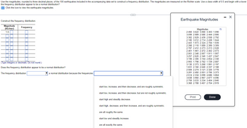 Use the magnitudes, rounded to three decimal places, of the 100 earthquakes included in the accompanying data set to construct a frequency distribution. The magnitudes are measured on the Richter scale. Use a class width of 0.5 and begin with a lower
the frequency distribution appear to be a normal distribution?
Click the icon to view the earthquake magnitudes.
Construct the frequency distribution.
Magnitude
(Richter)
1.0-
H
H
Frequency
(Type integers or decimals. Do not round.)
Does the frequency distribution appear to be a normal distribution?
The frequency distribution
a normal distribution because the frequencies
start low, increase, and then decrease, and are roughly symmetric.
start low, increase, and then decrease, but are not roughly symmetric.
start high and steadily decrease.
start high, decrease, and then increase, and are roughly symmetric.
are all roughly the same.
start low and steadily increase.
are all exactly the same.
Earthquake Magnitudes
Magnitudes
2.450 3.622 3.060 3.303 1.090
3.099 2.989 2.580 2.444 2.906
3.382 2.829 2.439 2.558 2.792
2.180 3.012 2.714 2.438 1.644
2.443 1.973 2.324 2.784 1.939
2.398 2.118 1.689 2.389 3.309
2.787 2.412 2.273 2.213 2.028
2.461 1.961 2.472 2.402 2.073
2.061 2.348 2.067 1.911 1.907
3.257 2.620 2.340 1.437 2.947
3.199 2.306 3.104 2.854 2.338
2.993 1.798 2.762 1.729 2.887
3.130 2.373 3.268 1.991 2.197
1.831 2.160 2.640 2.337 2.188
2.569 2.274 3.121 2.320 3.778
3.281 2.492 2.001 2.706 3.373
2.514 2.334 3.099 4.686 3.864
3.838 3.960 2.967 2.877 4.096
2.759 3.033 3.334 3.404 2.840
3.368 2.788 3.457 2.704 2.919
Print
Done
Q
X