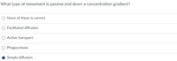 What type of movement is passive and down a concentration gradient?
O None of these is correct
O Facilitated diffusion
O Active transport
O Phagocytosis
O Simple diffusion
