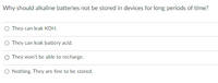 Why should alkaline batteries not be stored in devices for long periods of time?
O They can leak KOH.
O They can leak battery acid.
O They won't be able to recharge.
O Nothing. They are fine to be stored.
