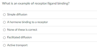 What is an example of receptor/ligand binding?
O Simple diffusion
O A hormone binding to a receptor
O None of these is correct
Facilitated diffusion
O Active transport
