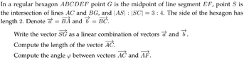 In a regular hexagon ABCDEF point G is the midpoint of line segment EF, point S is
the intersection of lines AC and BG, and |AS| |SC| = 3:4. The side of the hexagon has
length 2. Denote = BA and b = BC.
6.
Write the vector SG as a linear combination of vectors and
Compute the length of the vector AC.
Compute the angle between vectors AC and AF.