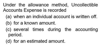 Under the allowance method, Uncollectible
Accounts Expense is recorded
(a) when an individual account is written off.
(b) for a known amount.
(c) several times during the accounting
period.
(d) for an estimated amount.