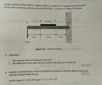 A steel cantilever beam ABCD is rigidly built-in to a wall at D. It supports a point load of
40 kN and a uniformly distributed load of 60 kNm1 as shown in Figure Q1 below:
40 kN
OUR of B
1.0 m
60 kN/m Gestione
1.25 m
0.75 m
Figure Q1: Cantilever beame Q1 below
a. Determine:
i. The reaction force and fixing moment at D
ii. The deflection of the beam at end A and at mid-span (1.5 m from D).
b. Using the example above, discuss the difference between statically determinate and
statically indeterminate beams.
For this beam E= 210 GPa and I = 1.2 x 10³ m².