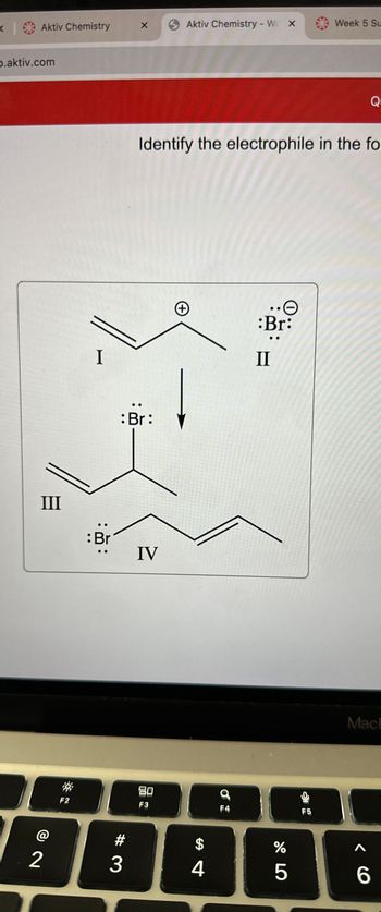 Aktiv Chemistry
p.aktiv.com
III
2
F2
I
:Br
X 6 Aktiv Chemistry - W X
3
: Br:
Identify the electrophile in the fo
IV
80
F3
(+)
$
4
9
F4
•O
:Br:
II
175⁰
%
Week 5 Su
F5
Q
MacE
A
6