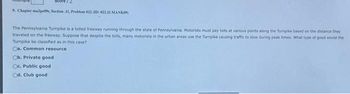 9. Chapter malper, Section .11, Problem 022 (ID: 022.11.MANK09)
The Pennsylvania Turpike is a tolled freeway running through the state of Pennsylvania. Motorists must pay toils at various points along the Turnpike based on the distance they
traveled on the freeway. Suppose that despite the tolls, many motorists in the urban areas use the Turnpike causing traffic to slow during peak times. What type of good would the
Turnpike be classified as in this case?
Ca. Common resource
Ob. Private good.
Oc. Public good
Cd. Club good