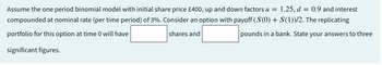 Assume the one period binomial model with initial share price £400, up and down factors u = 1.25, d = 0.9 and interest
compounded at nominal rate (per time period) of 3%. Consider an option with payoff (S(0) + S(1))/2. The replicating
portfolio for this option at time 0 will have
shares and
pounds in a bank. State your answers to three
significant figures.