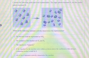 12
Consider the following particulate-level representation. The larger spheres represent N, and the smaller
spheres represent H.
Which of the following statement correctly characterizes this representation?
O The reactant could be represented as NH3.
O The products of the reaction are N₂ and H₂.
O The equation is "balanced."
O If the equation for the reaction were written as shown above the coefficient of the nitrogen-
containing product would be 4.
O All of these statement correctly characterize this reaction.