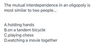 **Understanding Mutual Interdependence in an Oligopoly**

The mutual interdependence in an oligopoly is most similar to two people...

- **A. holding hands**  
- **B. on a tandem bicycle**  
- **C. playing chess**  
- **D. watching a movie together**  

In an oligopolistic market structure, a few firms dominate and recognize their decisions affect one another. This situation is analogous to scenarios involving mutual cooperation or competition.