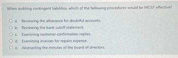 When auditing contingent liabilities, which of the following procedures would be MOST effective?
O a. Reviewing the allowance for doubtful accounts.
O b.
Reviewing the bank cutoff statement.
O c.
Examining customer confirmation replies.
O d.
Examining invoices for repairs expense.
Oe.
Abstracting the minutes of the board of directors.