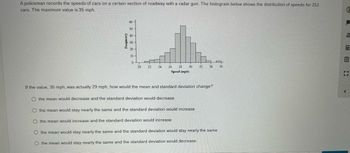 A policeman records the speeds of cars on a certain section of roadway with a radar gun. The histogram below shows the distribution of speeds for 251
cars. The maximum value is 35 mph.
Frequency
60
50-
40
30-
20-
10-
0
20 22 24
26 28 30 32 34
Speed (mph)
If the value, 35 mph, was actually 29 mph, how would the mean and standard deviation change?
O the mean would decrease and the standard deviation would decrease
O the mean would stay nearly the same and the standard deviation would increase
O the mean would increase and the standard deviation would increase
O the mean would stay nearly the same and the standard deviation would stay nearly the same
O the mean would stay nearly the same and the standard deviation would decrease
36
&
2
111 m
E
71
<