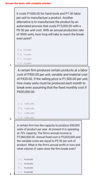 Answer the items with complete solution
It costs P1000.00 for hand tools and P1.50 labor
per unit to manufacture a product. Another
| alternative is to manufacture the product by an
automated process that costs P15,000.00 with a
PO.50 per unit cost. With an annual production rate
of 5000 units, how long will take to reach the break-
even point?
O a 28 years
Ob 18 years
O. 23 years
Od. 25 years
1.
A certain firm produces certain products at a labor
cost of P500.00 per unit, variable and material cost
of P420.00. If the selling price is P1,500.00 per unit,
how many units must be produced each month to
break even assuming that the fixed monthly cost if
P600,000.00.
O a 1.035 units
O b. 1.530 units
O. 1,305 units
2.
Od. 1,053 units
A certain firm has the capacity to produce 650,000
units of product per year. At present it is operating
at 70% capacity. The firm's annual income is
P7,860,000.00. Annual fixed cost is P3,820,000 and
the variable costs are equal to P5.56 per unit of
product. What is the firm's annual profit or loss and
what volume of sales does the firm break even?
O a P6,439,800
Ob P6,493,800
OC P6,349,800
Od. P6,349,080
3.
