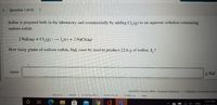 Question 7 of 10
Iodine is prepared both in the laboratory and commercially by adding Cl, (g) to an aqueous solution containing
sodium iodide.
2 Nal(aq) + Cl,(g)→ 1,(s) + 2 NaCI(aq)
How many grams of sodium iodide, Nal, must be used to produce 22.6 g of iodine, I, ?
mass:
g Nal
Question Source: MRG - General Chemistry Publisher: University Scienc
about us
careers
privacy policy
terms of use
contact us
help
5:57 PM
ENG
