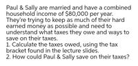 Paul & Sally are married and have a combined
household income of $80,000 per year.
They're trying to keep as much of their hard
earned money as possible and need to
understand what taxes they owe and ways to
save on their taxes.
1. Calculate the taxes owed, using the tax
bracket found in the lecture slides.
2. How could Paul & Sally save on their taxes?
