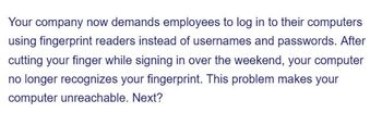 Your company now demands employees to log in to their computers
using fingerprint readers instead of usernames and passwords. After
cutting your finger while signing in over the weekend, your computer
no longer recognizes your fingerprint. This problem makes your
computer unreachable. Next?