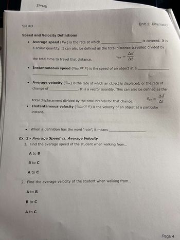 SPH4U
●
Speed and Velocity Definitions
is covered. It is
• Average speed (Var) is the rate at which
a scalar quantity. It can also be defined as the total distance travelled divided by
●
SPH4U
the total time to travel that distance.
Instantaneous speed (Vinst or v) is the speed of an object at a
instant.
● When a definition has the word "rate", it means
Average velocity (Jav) is the rate at which an object is displaced, or the rate of
change of
It is a vector quantity. This can also be defined as the
Vav
total displacement divided by the time interval for that change.
Instantaneous velocity (Vinst or ) is the velocity of an object at a particular
Ex. 2 - Average Speed vs. Average Velocity
1. Find the average speed of the student when walking from...
A to B
B to C
A to C
Vav
A to B
Ad
At
2. Find the average velocity of the student when walking from...
B to C
A to C
Unit 1: Kinematics
Ad
At
Page 4