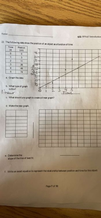 Name:
22. The following data show the position of an object as a function of time.
Time Position
(cm)
(s)
0
0
1
3
2
11
3
4
5
254974
26
a Graph the data
d. Make the new graph.
FORBRIZAL
e Determine the
96
80-
170
60
slope of the line of best fit.
50
40-
130-
20-
b. What type of graph
is this?
lineur
c. What should you graph to create a linear graph?
to-
1 2 3
4 5
Time
Page 7 of 10
ACL: SPH4U Introduction
f. Write an exact equation to represent the relationship between position and time for this object.