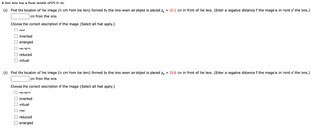 A thin lens has a focal length of 25.0 cm.
(a) Find the location of the image (in cm from the lens) formed by the lens when an object is placed P₁ = 26.1 cm in front of the lens. (Enter a negative distance if the image is in front of the lens.)
cm from the lens
Choose the correct description of the image. (Select all that apply.)
real
inverted
enlarged
upright
reduced
virtual
(b) Find the location of the image (in cm from the lens) formed by the lens when an object is placed p2 = 23.6 cm in front of the lens. (Enter a negative distance if the image is in front of the lens.)
cm from the lens
Choose the correct description of the image. (Select all that apply.)
upright
inverted
virtual
real
reduced
enlarged