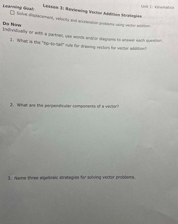 Lesson 3: Reviewing Vector Addition Strategies
Solve displacement, velocity and acceleration problems using vector addition.
Learning Goal:
Do Now
Individually or with a partner, use words and/or diagrams to answer each question.
1. What is the "tip-to-tail" rule for drawing vectors for vector addition?
2. What are the perpendicular components of a vector?
Unit 1: Kinematics
3. Name three algebraic strategies for solving vector problems.