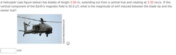 A helicopter (see figure below) has blades of length 3.50 m, extending out from a central hub and rotating at 3.30 rev/s. If the
vertical component of the Earth's magnetic field is 50.0 μT, what is the magnitude of emf induced between the blade tip and the
center hub?
mV
Sascha Hahn/Shutterstock.com