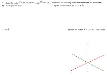 2. Given the vector a = (3,-4,5) and vector b = (-2,3,1) determine the following in the most simplified and exact form.
a) The magnitude of Jäl
b) The coordinates of 2á - 3(a + b)
c) axb
c) Draw the vector a = (3,-4,5) (use a ruler)