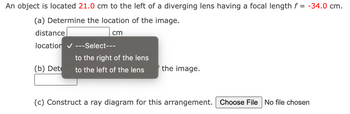 An object is located 21.0 cm to the left of a diverging lens having a focal length f = -34.0 cm.
(a) Determine the location of the image.
cm
distance
location ✔ ---Select---
(b) Dete
to the right of the lens
to the left of the lens
the image.
(c) Construct a ray diagram for this arrangement. Choose File No file chosen