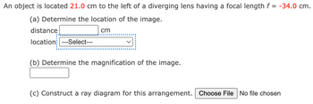 An object is located 21.0 cm to the left of a diverging lens having a focal length f = -34.0 cm.
(a) Determine the location of the image.
cm
distance
location ---Select---
(b) Determine the magnification of the image.
(c) Construct a ray diagram for this arrangement. Choose File No file chosen