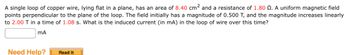 A single loop of copper wire, lying flat in a plane, has an area of 8.40 cm² and a resistance of 1.80 . A uniform magnetic field
points perpendicular to the plane of the loop. The field initially has a magnitude of 0.500 T, and the magnitude increases linearly
to 2.00 T in a time of 1.08 s. What is the induced current (in mA) in the loop of wire over this time?
mA
Need Help? Read It