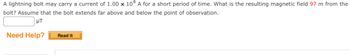 A lightning bolt may carry a current of 1.00 x 104 A for a short period of time. What is the resulting magnetic field 97 m from the
bolt? Assume that the bolt extends far above and below the point of observation.
μT
Need Help?
Read It