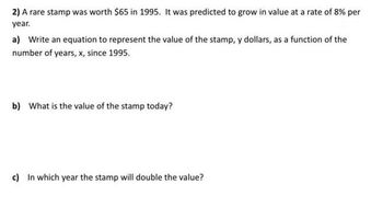 2) A rare stamp was worth $65 in 1995. It was predicted to grow in value at a rate of 8% per
year.
a) Write an equation to represent the value of the stamp, y dollars, as a function of the
number of years, x, since 1995.
b) What is the value of the stamp today?
c) In which year the stamp will double the value?