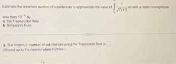 Estimate the minimum number of subintervals to approximate the value of
S
less than 104 by
a. the Trapezoidal Rule.
b. Simpson's Rule.
****
a. The minimum number of subintervals using the Trapezoidal Rule is.
(Round up to the nearest whole number.)
4
√7x+2
dx with an error of magnitude