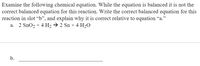 Examine the following chemical equation. While the equation is balanced it is not the
correct balanced equation for this reaction. Write the correct balanced equation for this
reaction in slot “b", and explain why it is correct relative to equation "a."
a. 2 SnO2 + 4 H2 → 2 Sn + 4 H2O
b.
