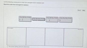 List the following compounds in order from strongest acid to weakest acid:
Rank the acids from strongest to weakest.
Strongest
CH₂CHCH₂COOH
F F
The correct ranking cannot be determined.
CH3CHCH₂COOH
CH3CHCH₂COOH
F
CH₂CH₂CH₂COOH
F
Reset
Help
Weakest