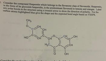 Consider the compound Hesperetin which belongs to the flavanone class of flavonoids. Hesperetin,
in the form of its glycoside hesperidin, is the predominant flavonoid in lemons and oranges. Label
any polar bonds in the structure using a crossed arrow to show the direction of polarity. For the
carbon atoms highlighted blue give the shape and the expected bond angle based on VSEPR.
CH
CH
Sospe
CH
CH
H₂C.
CH3
HO
Consider the mologul
CH
OH
C11
CH
OH