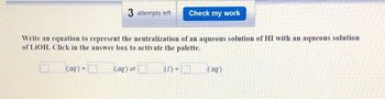 3 attempts left
Check my work
Write an equation to represent the neutralization of an aqueous solution of HI with an aqueous solution
of LIOH. Click in the answer box to activate the palette.
(aq) +
(aq) =
(1)+
(aq)
