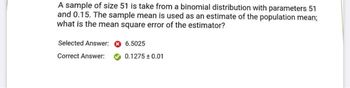 A sample of size 51 is take from a binomial distribution with parameters 51
and 0.15. The sample mean is used as an estimate of the population mean;
what is the mean square error of the estimator?
Selected Answer:
Correct Answer:
6.5025
0.1275 +0.01