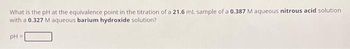 What is the pH at the equivalence point in the titration of a 21.6 mL sample of a 0.387 M aqueous nitrous acid solution
with a 0.327 M aqueous barium hydroxide solution?
pH =