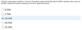 Find the capital gains yield for a 10-year, 9% annual coupon bond that sells for $887, and has a face value of
$1,000. Assume the yield of maturity is 10.91%. (pick the closest)
0.76%
1.76%
10.15%
10.76%
12.76%