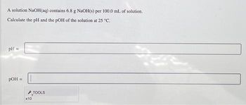 A solution NaOH(aq) contains 6.8 g NaOH(s) per 100.0 mL of solution.
Calculate the pH and the pOH of the solution at 25 °C.
pH =
pOH =
x10
TOOLS