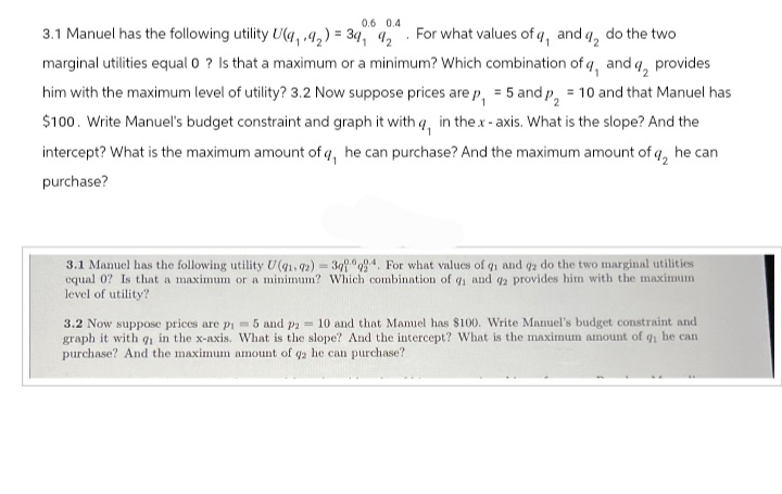 0.6 0.4
two
3.1 Manuel has the following utility U(4,9₂) = 34, 92 For what values of q, and q, do the
marginal utilities equal 0 ? Is that a maximum or a minimum? Which combination of q, and q, provides
him with the maximum level of utility? 3.2 Now suppose prices are p₁ = 5 and p₂ = 10 and that Manuel has
$100. Write Manuel's budget constraint and graph it with q, in the.x-axis. What is the slope? And the
intercept? What is the maximum amount of q, he can purchase? And the maximum amount of q, he can
purchase?
3.1 Manuel has the following utility U(91.72) =3924. For what values of 91 and 92 do the two marginal utilities
equal 0? Is that a maximum or a minimum? Which combination of q₁ and 92 provides him with the maximum
level of utility?
3.2 Now suppose prices are p₁= 5 and p2 = 10 and that Manuel has $100. Write Manuel's budget constraint and
graph it with q₁ in the x-axis. What is the slope? And the intercept? What is the maximum amount of q₁ he can
purchase? And the maximum amount of q2 he can purchase?