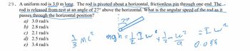 29. A uniform rod is 3.0 m long. The rod is pivoted about a horizontal, frictionless pin through one end. The
rod is released from rest at an angle of 27° above the horizontal. What is the angular speed of the rod as it
passes through the horizontal position?
a) 3.0 rad/s
b) 2.8 rad/s
c) 2.1 rad/s
d) 2.5 rad/s
e) 3.4 rad/s
— M²² mgh =
x = 1
I w ² + 1/ / m u ²
a
2
=Iw²
0.055