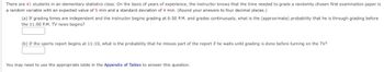 There are 41 students in an elementary statistics class. On the basis of years of experience, the instructor knows that the time needed to grade a randomly chosen first examination paper is
a random variable with an expected value of 5 min and a standard deviation of 4 min. (Round your answers to four decimal places.)
(a) If grading times are independent and the instructor begins grading at 6:50 P.M. and grades continuously, what is the (approximate) probability that he is through grading before
the 11:00 P.M. TV news begins?
(b) If the sports report begins at 11:10, what is the probability that he misses part of the report if he waits until grading is done before turning on the TV?
You may need to use the appropriate table in the Appendix of Tables to answer this question.