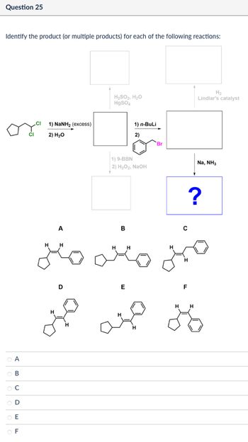 A
ов
BC
0
E
F
Question 25
Identify the product (or multiple products) for each of the following reactions:
CI
1) NaNH2 (excess)
2) H₂O
H₂SO2, H₂O
HgSO4
H2
Lindlar's catalyst
1) n-BuLi
2)
Br
1) 9-BBN
2) H2O2, NaOH
B
с
H
H H
A
H
مننه
H
D
E
H
F
H H
?
Na, NH3