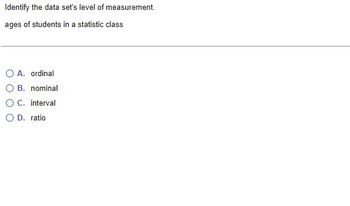 Identify the data set's level of measurement.
ages of students in a statistic class
A. ordinal
B. nominal
OC. interval
OD. ratio