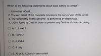 Which of the following statements about base editing is correct?
1. It involves nCas9.
2. The end result of the complete process is the conversion of GC to CU.
3. The "chemistry on the genome" is performed by deaminase.
4. UGI is fused to Cas9 in order to prevent any DNA repair from occurring.
O A. 1, 2 and 3
B. 1 and 3
O C. 2 and 4
D. 4 only
E. All of 1, 2, 3 and 4 are correct
