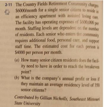 2-11 The Country Fields Retirement Community charges
$6000/month for a single senior citizen to reside in
an efficiency apartment with assisted living care.
The facility has operating expenses of 3600,000 per
month. Staffing levels are dependent on the number
of residents. Each senior who enters the community
requires additional food, personal care, and support
staff time. The estimated cost for each person is
$4000 per person per month.
(a) How many senior citizen residents does the facil
ity need to have in order to reach the breakeven
point?
(b) What is the company's annual profit or loss if
they maintain an average residency level of 350
senior citizens?
Contributed by Gillian Nicholls, Southeast Missouri
State University