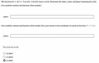 The function **r(t) = ⟨0, 5 + 3 cos(4t), 3 sin(4t)⟩** traces a circle. Determine the radius, center, and plane containing the circle.

(Use symbolic notation and fractions where needed.)

**Radius:**

[Input box for radius]

(Use symbolic notation and fractions where needed. Give your answer as the coordinates of a point in the form (*, *, *).)

**Center:**

[Input box for center]

**The circle lies in the**

- [ ] xy-plane
- [ ] xz-plane
- [x] yz-plane